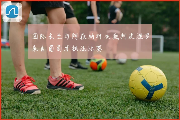 国际米兰与阿森纳对决裁判皮涅罗来自葡萄牙执法比赛