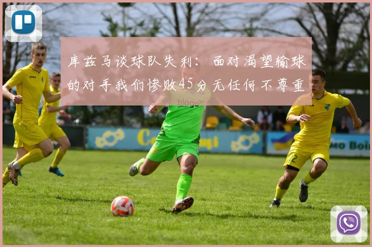 库兹马谈球队失利：面对渴望输球的对手我们惨败45分无任何不尊重之意