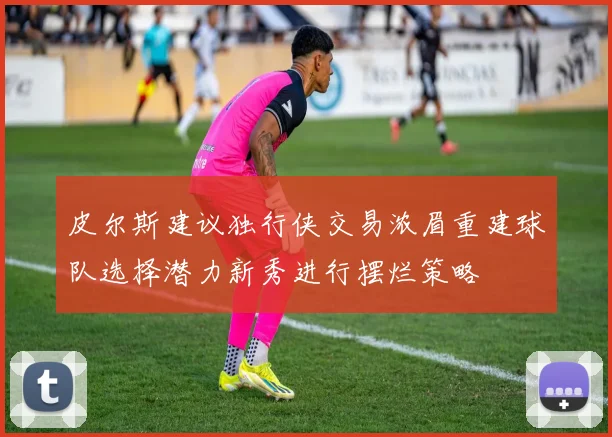 皮尔斯建议独行侠交易浓眉重建球队选择潜力新秀进行摆烂策略