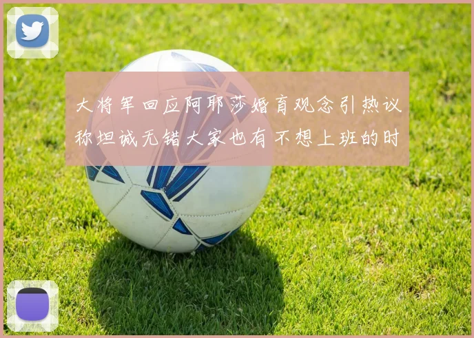大将军回应阿耶莎婚育观念引热议称坦诚无错大家也有不想上班的时候