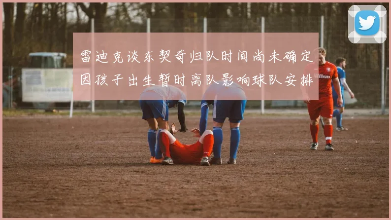 雷迪克谈东契奇归队时间尚未确定因孩子出生暂时离队影响球队安排