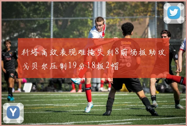 科塔高效表现难掩失利8前场板助攻戈贝尔压制19分18板2帽