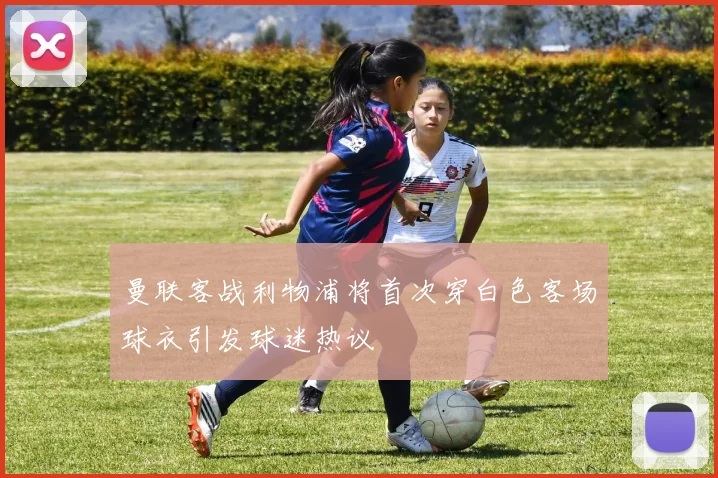曼联客战利物浦将首次穿白色客场球衣引发球迷热议